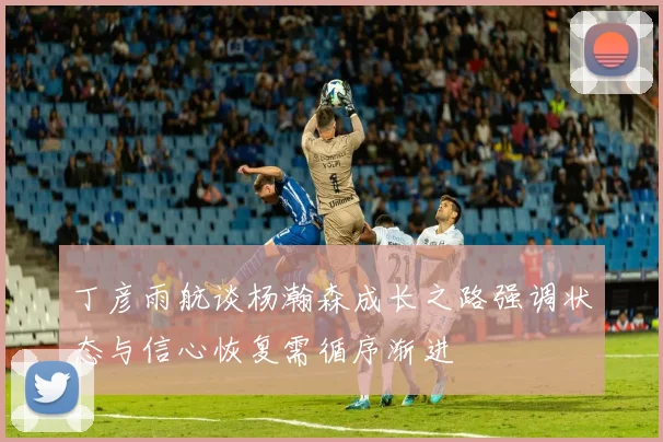 丁彦雨航谈杨瀚森成长之路强调状态与信心恢复需循序渐进