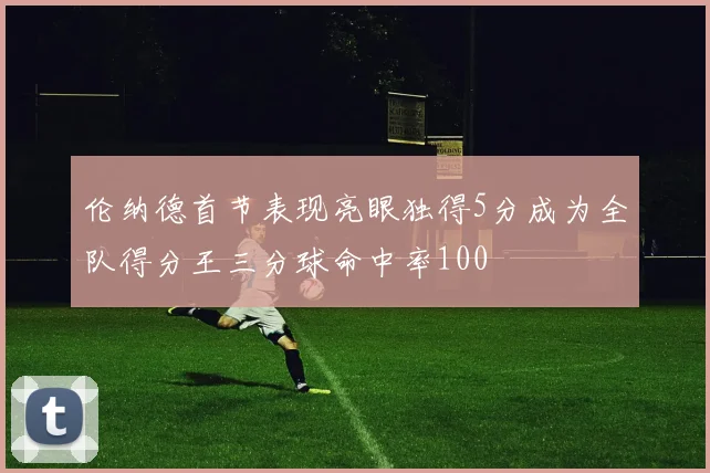伦纳德首节表现亮眼独得5分成为全队得分王三分球命中率100