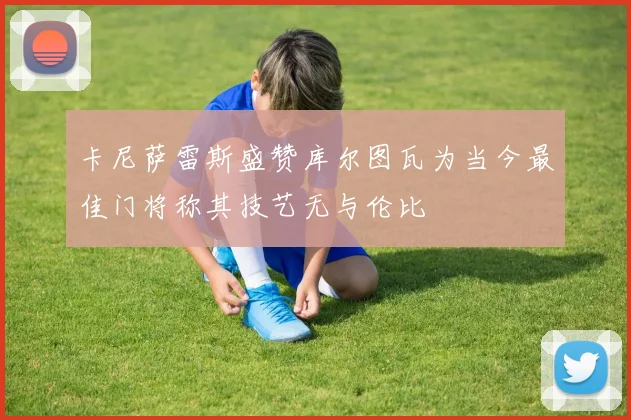 卡尼萨雷斯盛赞库尔图瓦为当今最佳门将称其技艺无与伦比