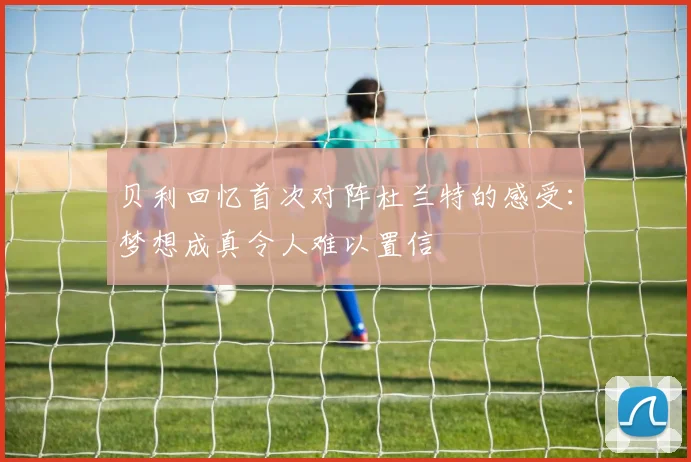 贝利回忆首次对阵杜兰特的感受：梦想成真令人难以置信