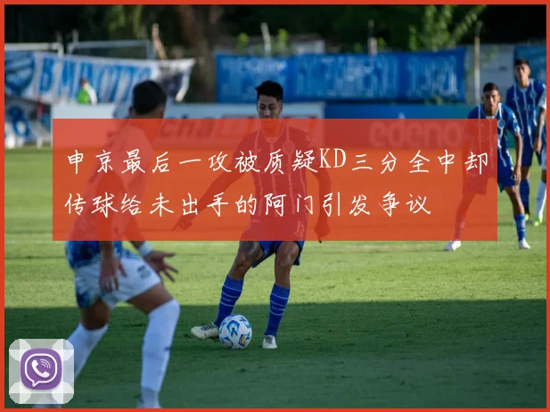 申京最后一攻被质疑KD三分全中却传球给未出手的阿门引发争议