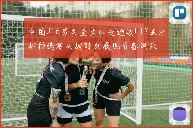 中国U16男足全力以赴迎战U17亚洲杯预选赛决战时刻展现青春风采