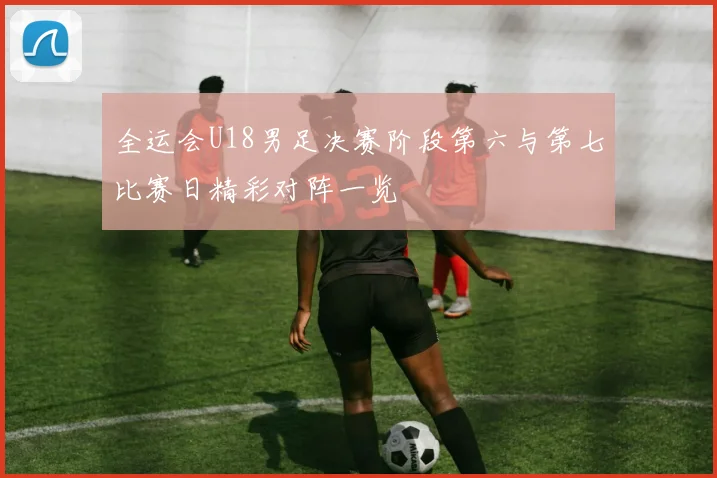全运会U18男足决赛阶段第六与第七比赛日精彩对阵一览
