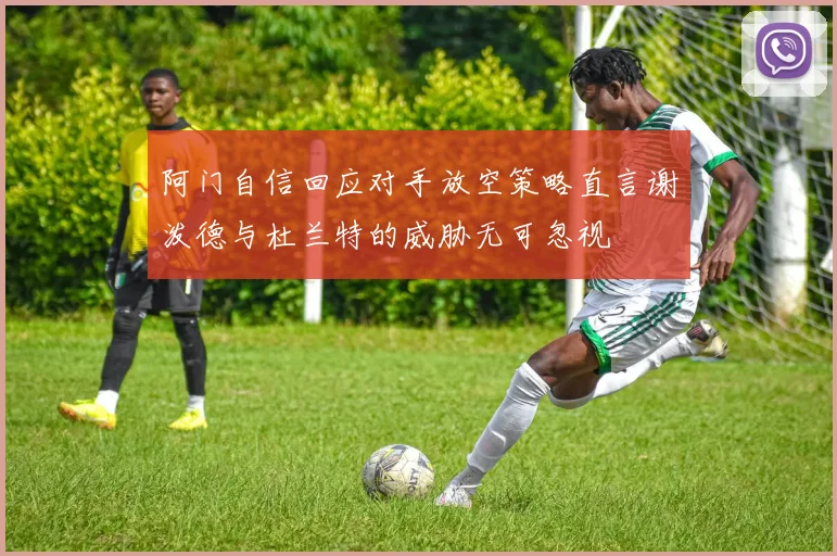 阿门自信回应对手放空策略直言谢泼德与杜兰特的威胁无可忽视