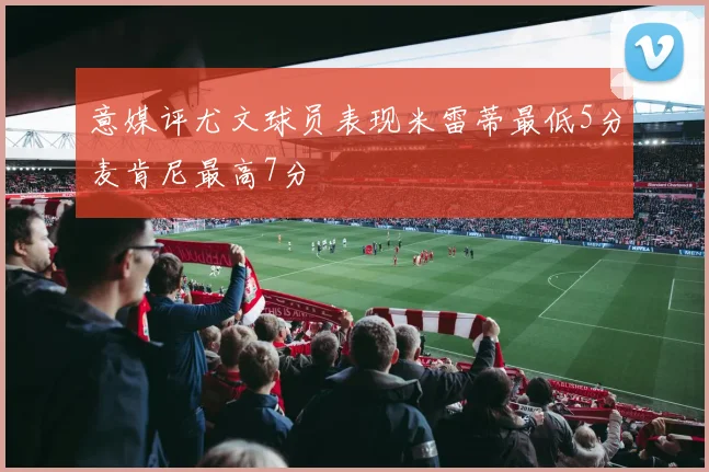 意媒评尤文球员表现米雷蒂最低5分麦肯尼最高7分