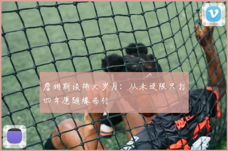 詹姆斯谈热火岁月：从未设限只打四年愿随缘而行