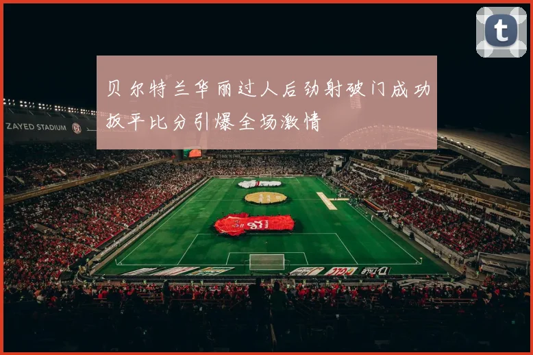 贝尔特兰华丽过人后劲射破门成功扳平比分引爆全场激情