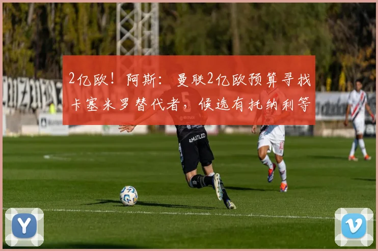 2亿欧！阿斯：曼联2亿欧预算寻找卡塞米罗替代者，候选有托纳利等