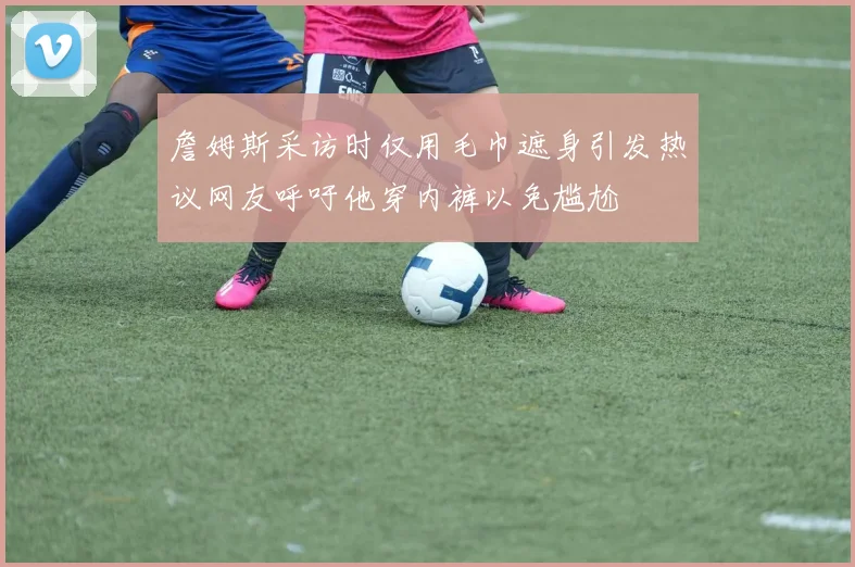 詹姆斯采访时仅用毛巾遮身引发热议网友呼吁他穿内裤以免尴尬