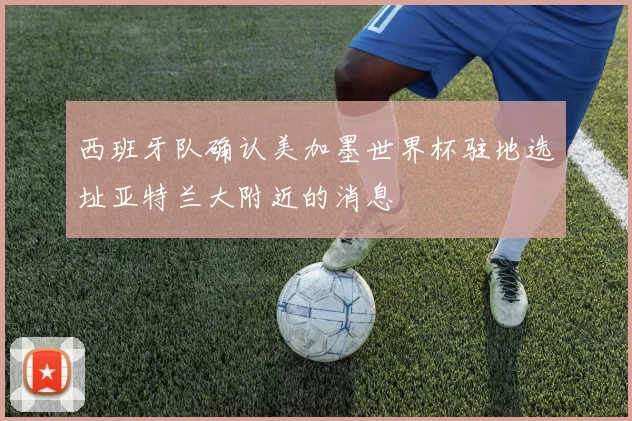 西班牙队确认美加墨世界杯驻地选址亚特兰大附近的消息