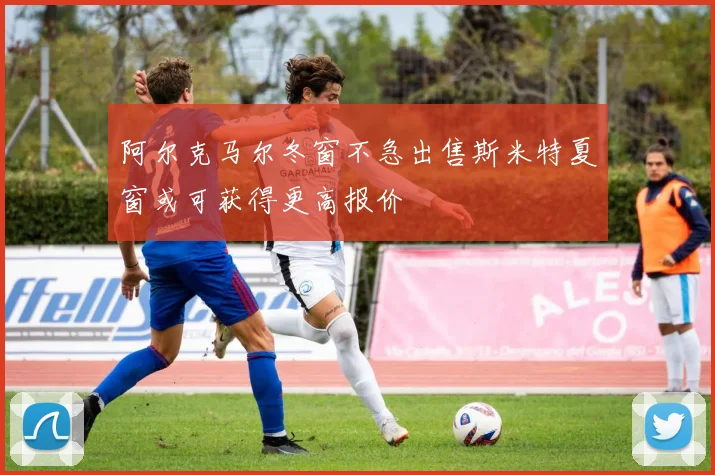 阿尔克马尔冬窗不急出售斯米特夏窗或可获得更高报价