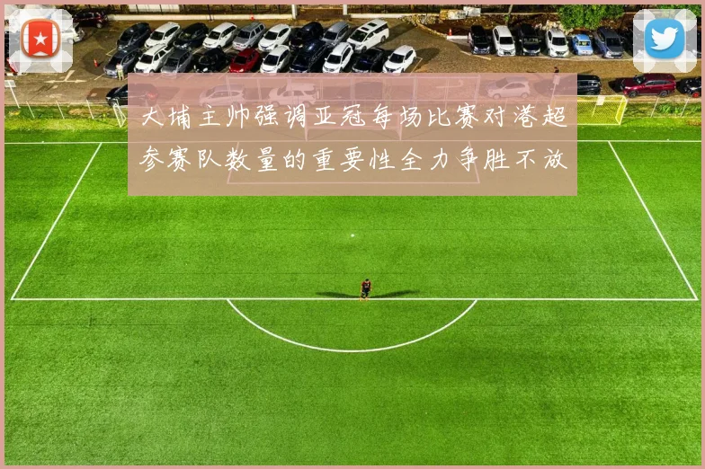 大埔主帅强调亚冠每场比赛对港超参赛队数量的重要性全力争胜不放松