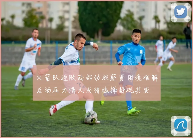 火箭队连败西部劲旅薪资困境难解后场压力增大或将选择静观其变