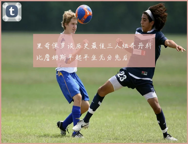 里奇保罗谈历史最佳三人组乔丹科比詹姆斯平起平坐无分先后