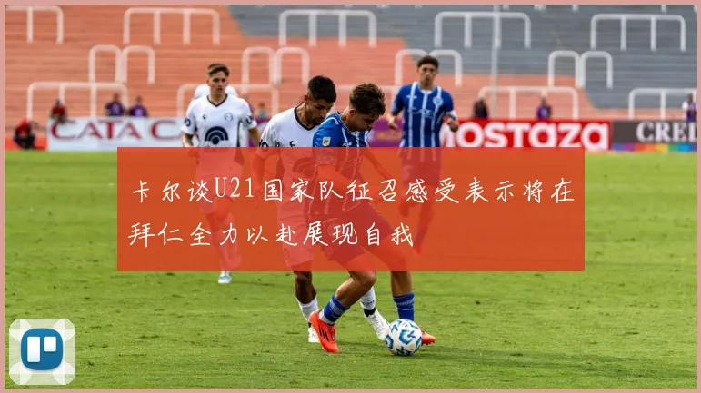 卡尔谈U21国家队征召感受表示将在拜仁全力以赴展现自我