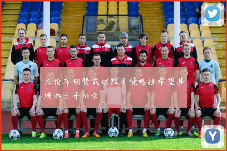 杰伦布朗赞武切维奇侵略性希望其增加出手机会