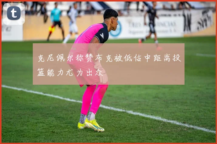 克尼佩尔称赞布克被低估中距离投篮能力尤为出众