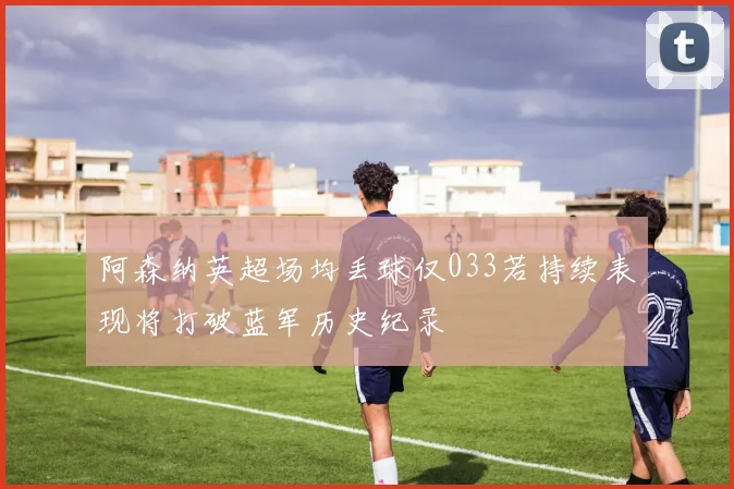 阿森纳英超场均丢球仅033若持续表现将打破蓝军历史纪录