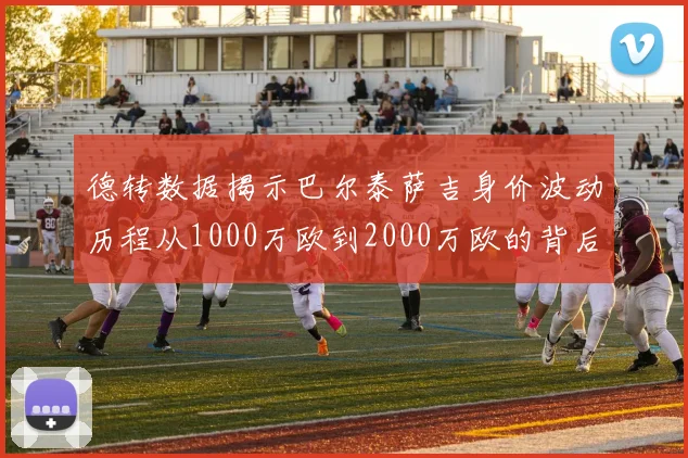 德转数据揭示巴尔泰萨吉身价波动历程从1000万欧到2000万欧的背后故事