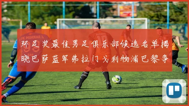 环足奖最佳男足俱乐部候选名单揭晓巴萨蓝军弗拉门戈利物浦巴黎争夺荣誉