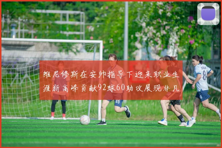维尼修斯在安帅指导下迎来职业生涯新高峰贡献92球60助攻展现非凡实力