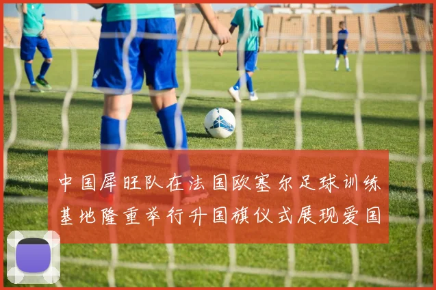 中国犀旺队在法国欧塞尔足球训练基地隆重举行升国旗仪式展现爱国情怀