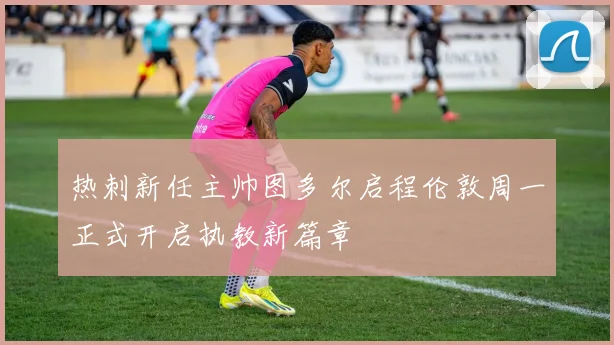热刺新任主帅图多尔启程伦敦周一正式开启执教新篇章