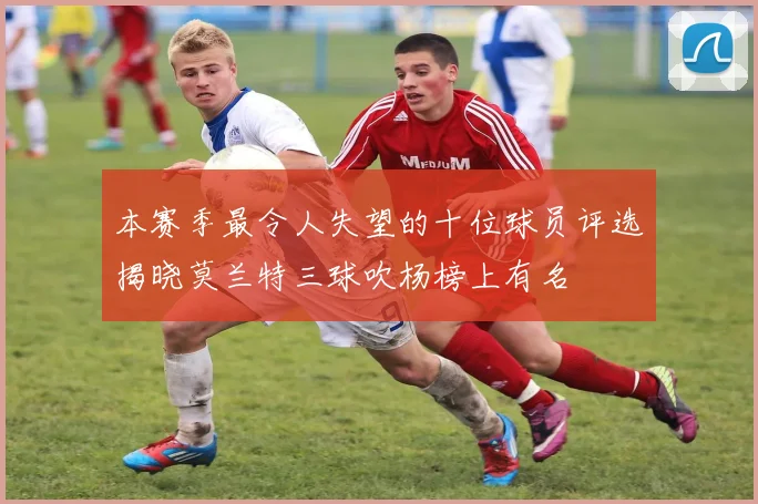 本赛季最令人失望的十位球员评选揭晓莫兰特三球吹杨榜上有名