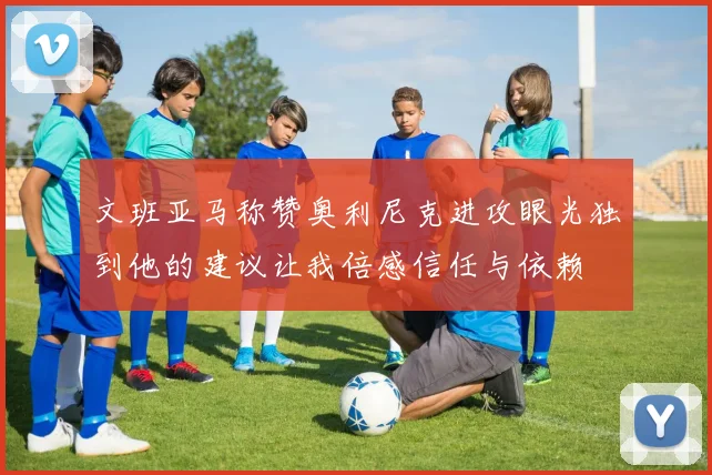 文班亚马称赞奥利尼克进攻眼光独到他的建议让我倍感信任与依赖