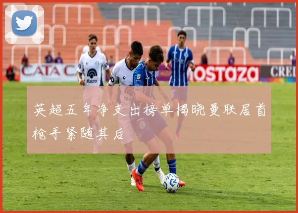 英超五年净支出榜单揭晓曼联居首枪手紧随其后