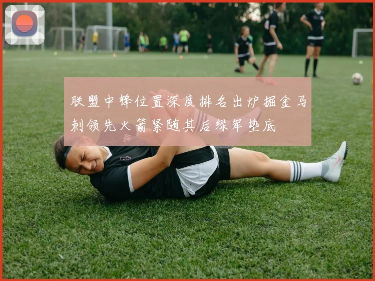 联盟中锋位置深度排名出炉掘金马刺领先火箭紧随其后绿军垫底