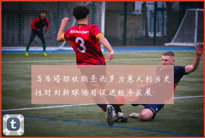 马洛塔称收购圣西罗为意大利历史性时刻新球场将促进经济发展