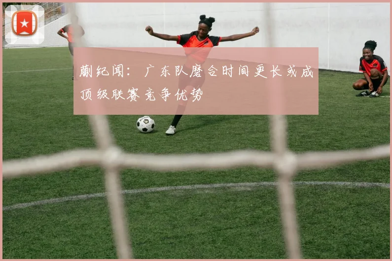 蒯纪闻：广东队磨合时间更长或成顶级联赛竞争优势