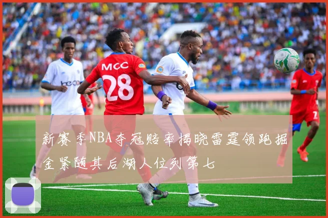 新赛季NBA夺冠赔率揭晓雷霆领跑掘金紧随其后湖人位列第七